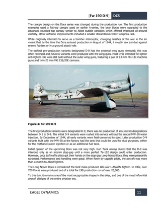 [Fw 190 D-9] DCS
EAGLE DYNAMICS 11
The canopy design on the Dora series was changed during the production run. The first production
examples used a flat-top canopy used on earlier A-series, the later Doras were upgraded to the
advanced rounded-top canopy similar to Allied bubble canopies which offered improved all-around
visibility. Other airframe improvements included a smaller streamlined center weapons rack.
While originally intended to serve as a bomber interceptor, changing realities of the war in the air
meant that by the time the Dora entered production in August of 1944, it mostly saw combat against
enemy fighters or in a ground attack role.
The earliest pre-production variants designated D-0 had the external wing guns removed; this was
often reversed and future D variants were produced with the wing guns. Most D-9s intended for lighter
anti-fighter role were still built without the outer wing guns, featuring a pair of 13 mm MG 131 machine
guns and twin 20 mm MG 151/20E cannons.
Figure 3: Fw 190 D-9
The first production variants were designated D-9; there was no production of any interim designations
between D-1 to D-8. The initial D-9 variants were rushed into service without the crucial MW-50 water
injection. By December of 1944, all early variants were field-converted to spec. Later production D-9
variants built with the MW-50 at the factory had the tank that could be used for dual purposes, either
for the methanol water injection or as an additional fuel tank.
Initial opinion of the upcoming Dora was not very high. Kurt Tank always stated that the D-9 was
intended only as an interim stop-gap until a more perfect Ta-152 design could enter production.
However, once Luftwaffe pilots got their hands on the stop-gap Long-Nosed Dora, they were pleasantly
surprised. Performance and handling were good. When flown by capable pilots, the aircraft was more
than a match to Allied fighters.
The Long-Nosed Dora is considered the best mass-produced late-war Luftwaffe fighter. In total, over
700 Doras were produced out of a total Fw 190 production run of over 20,000.
To this day, it remains one of the most recognizable shapes in the skies, and one of the most influential
aircraft designs of the entire aviation era.
 