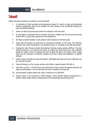 DCS [Fw 190 D-9]
110 NORMAL PROCEDURES
Takeoff
Follow the below procedure to perform a normal takeoff:
1. In conditions of high humidity and temperatures below 0°, switch on pitot and windshield
heating (respectively close circuit breakers for pitot heating, inner windshield heating and
outer windshield heating).
2. Switch on both fuel pumps and switch the indicator to the rear tank.
3. In case flight is conducted with an auxiliary drop tank, initially only the rear tank fuel pump
and the EP-1 E (drop tank pump) are to be switched on.
4. Set flaps to takeoff position. Push selector switch located on left side panel.
5. Verify take-off position by observing the mechanical indicator on the wing. The electrical
indicator only shows full landing or up positions (green or red lights on the left side panel).
6. Pushing the stick forward unlocks the tailwheel, thereby making steering difficult. The best
takeoff procedure is to hold the tail down by pulling the stick toward you until sufficient
speed for rudder control is attained and then to allow the tail to rise slowly. Some rudder
input may be necessary to maintain heading as the tail is lifted and stabilized in a takeoff
attitude.
7. Swiftly advance throttle into take-off position. Hold flight stick back with only a light feel, but
do not push forward.
8. Take-off distance on the runway without wind effect is approximately 350-400 m.
9. Take-off is at IAS = 170-180 km/h and performed on three points throughout take-off roll.
Keep aircraft straight – the aircraft does not have a tendency to break out.
10. During takeoff, engine speed may reach a maximum of 3,300 RPM.
11. Engine power is set according to RPM indicator. Every throttle setting corresponds to a
specific engine speed setting, maintained by the hydraulically operated governor.
 
