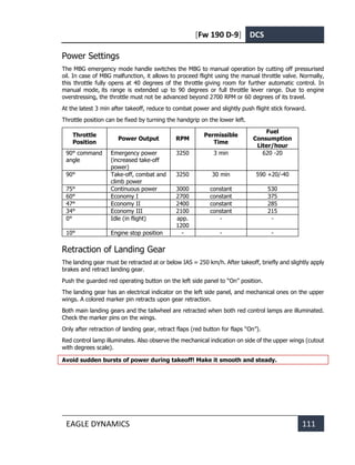 [Fw 190 D-9] DCS
EAGLE DYNAMICS 111
Power Settings
The MBG emergency mode handle switches the MBG to manual operation by cutting off pressurised
oil. In case of MBG malfunction, it allows to proceed flight using the manual throttle valve. Normally,
this throttle fully opens at 40 degrees of the throttle giving room for further automatic control. In
manual mode, its range is extended up to 90 degrees or full throttle lever range. Due to engine
overstressing, the throttle must not be advanced beyond 2700 RPM or 60 degrees of its travel.
At the latest 3 min after takeoff, reduce to combat power and slightly push flight stick forward.
Throttle position can be fixed by turning the handgrip on the lower left.
Throttle
Position
Power Output RPM
Permissible
Time
Fuel
Consumption
Liter/hour
90° command
angle
Emergency power
(increased take-off
power)
3250 3 min 620 -20
90° Take-off, combat and
climb power
3250 30 min 590 +20/-40
75° Continuous power 3000 constant 530
60° Economy I 2700 constant 375
47° Economy II 2400 constant 285
34° Economy III 2100 constant 215
0° Idle (in flight) app.
1200
- -
10° Engine stop position - - -
Retraction of Landing Gear
The landing gear must be retracted at or below IAS = 250 km/h. After takeoff, briefly and slightly apply
brakes and retract landing gear.
Push the guarded red operating button on the left side panel to “On” position.
The landing gear has an electrical indicator on the left side panel, and mechanical ones on the upper
wings. A colored marker pin retracts upon gear retraction.
Both main landing gears and the tailwheel are retracted when both red control lamps are illuminated.
Check the marker pins on the wings.
Only after retraction of landing gear, retract flaps (red button for flaps “On”).
Red control lamp illuminates. Also observe the mechanical indication on side of the upper wings (cutout
with degrees scale).
Avoid sudden bursts of power during takeoff! Make it smooth and steady.
 