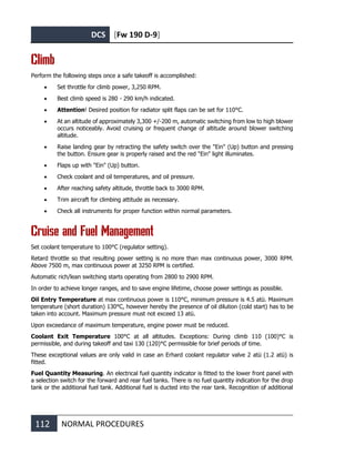 DCS [Fw 190 D-9]
112 NORMAL PROCEDURES
Climb
Perform the following steps once a safe takeoff is accomplished:
• Set throttle for climb power, 3,250 RPM.
• Best climb speed is 280 - 290 km/h indicated.
• Attention! Desired position for radiator split flaps can be set for 110°C.
• At an altitude of approximately 3,300 +/-200 m, automatic switching from low to high blower
occurs noticeably. Avoid cruising or frequent change of altitude around blower switching
altitude.
• Raise landing gear by retracting the safety switch over the "Ein" (Up) button and pressing
the button. Ensure gear is properly raised and the red "Ein" light illuminates.
• Flaps up with "Ein" (Up) button.
• Check coolant and oil temperatures, and oil pressure.
• After reaching safety altitude, throttle back to 3000 RPM.
• Trim aircraft for climbing attitude as necessary.
• Check all instruments for proper function within normal parameters.
Cruise and Fuel Management
Set coolant temperature to 100°C (regulator setting).
Retard throttle so that resulting power setting is no more than max continuous power, 3000 RPM.
Above 7500 m, max continuous power at 3250 RPM is certified.
Automatic rich/lean switching starts operating from 2800 to 2900 RPM.
In order to achieve longer ranges, and to save engine lifetime, choose power settings as possible.
Oil Entry Temperature at max continuous power is 110°C, minimum pressure is 4.5 atü. Maximum
temperature (short duration) 130°C, however hereby the presence of oil dilution (cold start) has to be
taken into account. Maximum pressure must not exceed 13 atü.
Upon exceedance of maximum temperature, engine power must be reduced.
Coolant Exit Temperature 100°C at all altitudes. Exceptions: During climb 110 (100)°C is
permissible, and during takeoff and taxi 130 (120)°C permissible for brief periods of time.
These exceptional values are only valid in case an Erhard coolant regulator valve 2 atü (1.2 atü) is
fitted.
Fuel Quantity Measuring. An electrical fuel quantity indicator is fitted to the lower front panel with
a selection switch for the forward and rear fuel tanks. There is no fuel quantity indication for the drop
tank or the additional fuel tank. Additional fuel is ducted into the rear tank. Recognition of additional
 