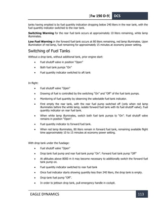 [Fw 190 D-9] DCS
EAGLE DYNAMICS 113
tanks having emptied is by fuel quantity indication dropping below 240 liters in the rear tank, with the
fuel quantity indicator switched to the rear tank.
Switching Warning for the rear fuel tank occurs at approximately 10 liters remaining, white lamp
illuminates.
Low Fuel Warning in the forward fuel tank occurs at 80 liters remaining, red lamp illuminates. Upon
illumination of red lamp, fuel remaining for approximately 15 minutes at economy power setting.
Switching of Fuel Tanks
Without a drop tank, without additional tank, prior engine start:
• Fuel shutoff valve in position “Open”
• Both fuel tank pumps “On”
• Fuel quantity indicator switched to aft tank
In flight:
• Fuel shutoff valve “Open”
• Drawing of fuel is controlled by the switching “On” and “Off” of the fuel tank pumps.
• Monitoring of fuel quantity by observing the selectable fuel tank indicator.
• First empty the rear tank, with the rear fuel pump switched off (only when red lamp
illuminates before the white lamp, isolate forward fuel tank with its fuel shutoff valve). Fuel
quantity indicator on rear fuel tank.
• When white lamp illuminates, switch both fuel tank pumps to “On”. Fuel shutoff valve
remains in position “Open”.
• Fuel quantity indicator to forward fuel tank.
• When red lamp illuminates, 80 liters remain in forward fuel tank, remaining available flight
time approximately 10 to 15 minutes at economy power setting.
With drop tank under the fuselage:
• Fuel shutoff valve “Open”
• Drop tank fuel pump and rear fuel tank pump “On”. Forward fuel tank pump “Off”
• At altitudes above 8000 m it may become necessary to additionally switch the forward fuel
tank pump on.
• Fuel quantity indicator switched to rear fuel tank
• Once fuel indicator starts showing quantity less than 240 liters, the drop tank is empty.
• Drop tank fuel pump “Off”.
• In order to jettison drop tank, pull emergency handle in cockpit.
 