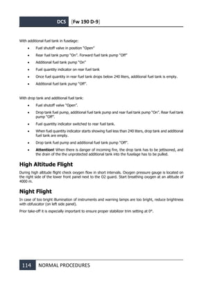 DCS [Fw 190 D-9]
114 NORMAL PROCEDURES
With additional fuel tank in fuselage:
• Fuel shutoff valve in position “Open”
• Rear fuel tank pump “On”. Forward fuel tank pump “Off”
• Additional fuel tank pump “On”
• Fuel quantity indicator on rear fuel tank
• Once fuel quantity in rear fuel tank drops below 240 liters, additional fuel tank is empty.
• Additional fuel tank pump “Off”.
With drop tank and additional fuel tank:
• Fuel shutoff valve “Open”.
• Drop tank fuel pump, additional fuel tank pump and rear fuel tank pump “On”. Rear fuel tank
pump “Off”.
• Fuel quantity indicator switched to rear fuel tank.
• When fuel quantity indicator starts showing fuel less than 240 liters, drop tank and additional
fuel tank are empty.
• Drop tank fuel pump and additional fuel tank pump “Off”.
• Attention! When there is danger of incoming fire, the drop tank has to be jettisoned, and
the drain of the the unprotected additional tank into the fuselage has to be pulled.
High Altitude Flight
During high altitude flight check oxygen flow in short intervals. Oxygen pressure gauge is located on
the right side of the lower front panel next to the O2 guard. Start breathing oxygen at an altitude of
4000 m.
Night Flight
In case of too bright illumination of instruments and warning lamps are too bright, reduce brightness
with obfuscator (on left side panel).
Prior take-off it is especially important to ensure proper stabilizer trim setting at 0°.
 