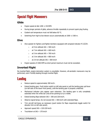 [Fw 190 D-9] DCS
EAGLE DYNAMICS 115
Special Flight Maneuvers
Glide
• Engine speed at idle 1200 +/-50 RPM.
• During longer periods of glide, advance throttle repeatedly to prevent spark plug fouling.
• Coolant exit temperature must not fall below 60 °C.
• Switching from high to low blower occurs automatically at 3300 +/-300 m.
Dive
• Dive speeds for fighters and fighter-bombers equipped with airspeed indicator FI 22234.
o at 9 km altitude IAS = 500 km/h
o at 7 km altitude IAS = 600 km/h
o at 5 km altitude IAS = 700 km/h
o at 3 km altitude IAS = 800 km/h
o at 2-0 km altitude IAS = 850 km/h
• Engine speeds of 3300 RPM as short period maximum must not be exceeded.
Inverted Flight
No inverted flight, engine lubrication system is unsuitable. However, all aerobatic maneuvers may be
performed, even if briefly leading through inverted flight.
Landing
• Reduce speed to approximately 300 km/h.
• Extend landing gear. Push button switch on left side panel or pull the landing gear pull lever
(on left side of the lower front panel), until the landing gear is properly unlatched.
• Mechanical indicator pins appear upon extension. The landing gear is only completely
extended when the white bar (red arrow pointing to it) is visible.
• Extend landing flaps between IAS = 300 and 220 km/h.
• Observe signal lamps. Do not exceed IAS = 300 km/h with extended flaps.
• Trim aircraft tail-heavy as necessary (push button for flaps respectively toggle switch for
elevator trim on left side panel).
• Approach speed IAS = 220-220 km/h
• Touchdown at IAS = 170 km/h
 