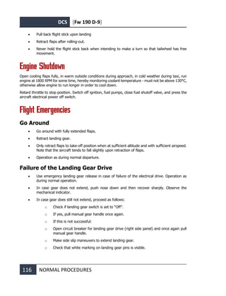 DCS [Fw 190 D-9]
116 NORMAL PROCEDURES
• Pull back flight stick upon landing
• Retract flaps after rolling-out.
• Never hold the flight stick back when intending to make a turn so that tailwheel has free
movement.
Engine Shutdown
Open cooling flaps fully, in warm outside conditions during approach, in cold weather during taxi, run
engine at 1800 RPM for some time, hereby monitoring coolant temperature - must not be above 130°C,
otherwise allow engine to run longer in order to cool down.
Retard throttle to stop position. Switch off ignition, fuel pumps, close fuel shutoff valve, and press the
aircraft electrical power off switch.
Flight Emergencies
Go Around
• Go around with fully extended flaps.
• Retract landing gear.
• Only retract flaps to take-off position when at sufficient altitude and with sufficient airspeed.
Note that the aircraft tends to fall slightly upon retraction of flaps.
• Operation as during normal departure.
Failure of the Landing Gear Drive
• Use emergency landing gear release in case of failure of the electrical drive. Operation as
during normal operation.
• In case gear does not extend, push nose down and then recover sharply. Observe the
mechanical indicator.
• In case gear does still not extend, proceed as follows:
o Check if landing gear switch is set to “Off”.
o If yes, pull manual gear handle once again.
o If this is not successful:
o Open circuit breaker for landing gear drive (right side panel) and once again pull
manual gear handle.
o Make side slip maneuvers to extend landing gear.
o Check that white marking on landing gear pins is visible.
 
