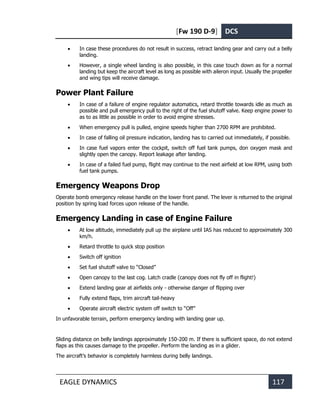 [Fw 190 D-9] DCS
EAGLE DYNAMICS 117
• In case these procedures do not result in success, retract landing gear and carry out a belly
landing.
• However, a single wheel landing is also possible, in this case touch down as for a normal
landing but keep the aircraft level as long as possible with aileron input. Usually the propeller
and wing tips will receive damage.
Power Plant Failure
• In case of a failure of engine regulator automatics, retard throttle towards idle as much as
possible and pull emergency pull to the right of the fuel shutoff valve. Keep engine power to
as to as little as possible in order to avoid engine stresses.
• When emergency pull is pulled, engine speeds higher than 2700 RPM are prohibited.
• In case of falling oil pressure indication, landing has to carried out immediately, if possible.
• In case fuel vapors enter the cockpit, switch off fuel tank pumps, don oxygen mask and
slightly open the canopy. Report leakage after landing.
• In case of a failed fuel pump, flight may continue to the next airfield at low RPM, using both
fuel tank pumps.
Emergency Weapons Drop
Operate bomb emergency release handle on the lower front panel. The lever is returned to the original
position by spring load forces upon release of the handle.
Emergency Landing in case of Engine Failure
• At low altitude, immediately pull up the airplane until IAS has reduced to approximately 300
km/h.
• Retard throttle to quick stop position
• Switch off ignition
• Set fuel shutoff valve to “Closed”
• Open canopy to the last cog. Latch cradle (canopy does not fly off in flight!)
• Extend landing gear at airfields only - otherwise danger of flipping over
• Fully extend flaps, trim aircraft tail-heavy
• Operate aircraft electric system off switch to “Off”
In unfavorable terrain, perform emergency landing with landing gear up.
Sliding distance on belly landings approximately 150-200 m. If there is sufficient space, do not extend
flaps as this causes damage to the propeller. Perform the landing as in a glider.
The aircraft’s behavior is completely harmless during belly landings.
 
