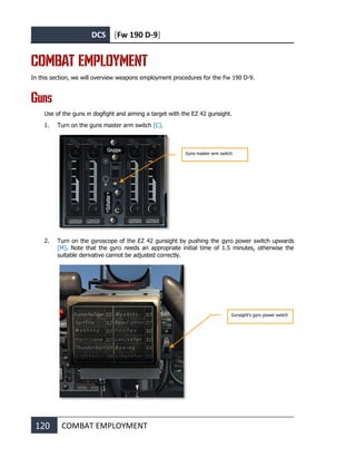 DCS [Fw 190 D-9]
120 COMBAT EMPLOYMENT
COMBAT EMPLOYMENT
In this section, we will overview weapons employment procedures for the Fw 190 D-9.
Guns
Use of the guns in dogfight and aiming a target with the EZ 42 gunsight.
1. Turn on the guns master arm switch [C].
2. Turn on the gyroscope of the EZ 42 gunsight by pushing the gyro power switch upwards
[M]. Note that the gyro needs an appropriate initial time of 1.5 minutes, otherwise the
suitable derivative cannot be adjusted correctly.
Gunsight's gyro power switch
Guns master arm switch
 