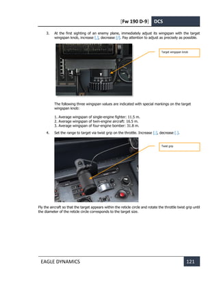 [Fw 190 D-9] DCS
EAGLE DYNAMICS 121
3. At the first sighting of an enemy plane, immediately adjust its wingspan with the target
wingspan knob, increase [,], decrease [/]. Pay attention to adjust as precisely as possible.
The following three wingspan values are indicated with special markings on the target
wingspan knob:
1. Average wingspan of single-engine fighter: 11.5 m.
2. Average wingspan of twin-engine aircraft: 16.5 m.
3. Average wingspan of four-engine bomber: 31.8 m.
4. Set the range to target via twist grip on the throttle. Increase [;], decrease [.].
Fly the aircraft so that the target appears within the reticle circle and rotate the throttle twist grip until
the diameter of the reticle circle corresponds to the target size.
Target wingspan knob
Twist grip
 