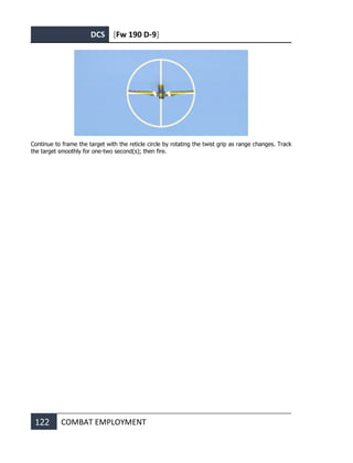 DCS [Fw 190 D-9]
122 COMBAT EMPLOYMENT
Continue to frame the target with the reticle circle by rotating the twist grip as range changes. Track
the target smoothly for one-two second(s); then fire.
 