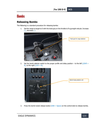 [Fw 190 D-9] DCS
EAGLE DYNAMICS 123
Bombs
Releasing Bombs
The following is a standard procedure for releasing bombs:
1. Set the range to target to 0 with the twist grip on the throttle to fix gunsight reticule. Increase
[;], decrease [.].
2. Set the bomb selector switch to the proper profile and delay position – to the left [LShift +
B], to the right [LCtrl + B].
3. Press the bomb-rocket release button [RAlt + Space] on the control stick to release bombs.
Twist grip for range selection
Bomb fusing selector unit
 