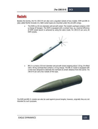 [Fw 190 D-9] DCS
EAGLE DYNAMICS 125
Rockets
Besides the bombs, the Fw 190 D-9 can also carry unguided rockets of two models: R4M and BR 21
(also called Werfer-Granate 21). Both rocket types are mounted under the aircraft’s wings.
• The R4M is a 55-mm diameter anti-aircraft rocket. The rocket’s warhead contains a 520
g charge of hexogen. The R4M is equipped with a contact fuse, so, maximal efficiency
of R4M rocket launch is achieved by using the salvo mode. Fw 190 D-9 can carry 26
R4M rockets.
• BR 21 is a heavy 210-mm diameter anti-aircraft rocket weighing about 110 kg. It’s fitted
with a 40 kg warhead that contains a 10 kg charge. The BR 21 rocket is equipped with
a time fuse designed to detonate the warhead at certain distance from the carrier. Fw
190 D-9 can carry two rockets of this type.
The R4M and BR 21 rockets can also be used against ground targets, however, originally they are not
intended for such purposes.
 