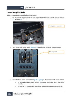 DCS [Fw 190 D-9]
126 COMBAT EMPLOYMENT
Launching Rockets
Below is a standard procedure for launching rockets:
1. Set the range to target to 0 with the twist grip on the throttle to fix gunsight reticule. Increase
[;], decrease [.].
2. Turn on the main rocket switch [Shift + O], located in the top of the weapon console.
3. Press the bomb-rocket release button [RAlt + Space] on the control stick to launch rockets.
• If firing R4M rockets, each press of the release button will launch one pair of
rockets.
• If firing BR 21 rockets, each press of the release button will launch one rocket.
Twist grip for range selection
Main rocket switch
 