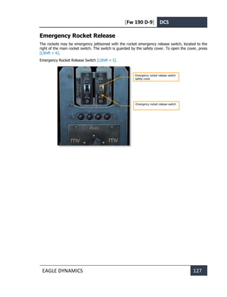 [Fw 190 D-9] DCS
EAGLE DYNAMICS 127
Emergency Rocket Release
The rockets may be emergency jettisoned with the rocket emergency release switch, located to the
right of the main rocket switch. The switch is guarded by the safety cover. To open the cover, press
[LShift + K].
Emergency Rocket Release Switch [LShift + I].
Emergency rocket release switch
safety cover
Emergency rocket release switch
 