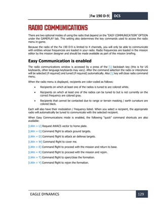 [Fw 190 D-9] DCS
EAGLE DYNAMICS 129
RADIO COMMUNICATIONS
There are two optional modes of using the radio that depend on the "EASY COMMUNICATION" OPTION
under the GAMEPLAY tab. This setting also determines the key commands used to access the radio
menu in-game.
Because the radio of the Fw 190 D-9 is limited to 4 channels, you will only be able to communicate
with entities whose frequencies are loaded in your radio. Radio frequencies are loaded in the mission
editor by the mission designer and should be made available as part of the mission briefing.
Easy Communication is enabled
The radio communications window is accessed by a press of the [] backslash key (this is for US
keyboards, other language keyboards may vary). After the command selection the radio or interphone
will be selected (if required) and tuned (if required) automatically. Also [] key will close radio command
menu.
When the radio menu is displayed, recipients are color-coded as follows:
• Recipients on which at least one of the radios is tuned to are colored white.
• Recipients on which at least one of the radios can be tuned to but is not currently on the
correct frequency are colored gray.
• Recipients that cannot be contacted due to range or terrain masking / earth curvature are
colored black.
Each will also have their modulation / frequency listed. When you select a recipient, the appropriate
radio will automatically be tuned to communicate with the selected recipient.
When Easy Communications mode is enabled, the following "quick" command shortcuts are also
available:
[LWin + U] Request AWACS vector to home plate.
[LWin + G] Command flight to attack ground targets.
[LWin + D] Command flight to attack air defense targets.
[LWin + W] Command flight to cover me.
[LWin + E] Command flight to proceed with the mission and return to base.
[LWin + R] Command flight to proceed with the mission and rejoin.
[LWin + T] Command flight to open/close the formation.
[LWin + Y] Command flight to rejoin the formation.
 