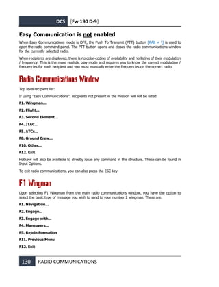 DCS [Fw 190 D-9]
130 RADIO COMMUNICATIONS
Easy Communication is not enabled
When Easy Communications mode is OFF, the Push To Transmit (PTT) button [RAlt + ] is used to
open the radio command panel. The PTT button opens and closes the radio communications window
for the currently selected radio.
When recipients are displayed, there is no color-coding of availability and no listing of their modulation
/ frequency. This is the more realistic play mode and requires you to know the correct modulation /
frequencies for each recipient and you must manually enter the frequencies on the correct radio.
Radio Communications Window
Top level recipient list:
If using "Easy Communications", recipients not present in the mission will not be listed.
F1. Wingman...
F2. Flight...
F3. Second Element...
F4. JTAC…
F5. ATCs...
F8. Ground Crew...
F10. Other...
F12. Exit
Hotkeys will also be available to directly issue any command in the structure. These can be found in
Input Options.
To exit radio communications, you can also press the ESC key.
F1 Wingman
Upon selecting F1 Wingman from the main radio communications window, you have the option to
select the basic type of message you wish to send to your number 2 wingman. These are:
F1. Navigation...
F2. Engage...
F3. Engage with...
F4. Maneuvers...
F5. Rejoin Formation
F11. Previous Menu
F12. Exit
 