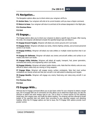 [Fw 190 D-9] DCS
EAGLE DYNAMICS 131
F1 Navigation...
The Navigation options allow you to direct where your wingman will fly to.
F1 Anchor Here. Your wingman will orbit at its current location until you issue a Rejoin command.
F2 Return to base. Your wingman will return to and land at the airbase designated in the flight plan.
F11 Previous Menu
F12 Exit
F2 Engage...
The Engage options allow you to direct your wingman to attack a specific type of target. After issuing
the order, the wingman will attempt to locate the specified target type and attack it.
F1 Engage Ground Targets. Wingman will attack any enemy ground unit it can locate.
F2 Engage Armor. Wingman will attack any tanks, infantry fighting vehicles, and armored personnel
carriers it can locate.
F3 Engage Artillery. Wingman will attack any tube artillery or multiple rocket launchers that it can
locate.
F4 Engage Air Defenses. Wingman will attack any enemy anti-aircraft artillery and surface to air
missile units that it can locate.
F5 Engage Utility Vehicles. Wingman will attack all supply, transport, fuel, power generation,
command and control, and engineering units it can locate.
F6 Engage Infantry. Wingman will attack hostile infantry units. Note that the infantry units are very
difficult to detect unless they are moving or firing weapons.
F7 Engage Ships. Wingman will engage enemy surface combatants. Note that most surface
combatants are heavily armed and that your aircraft is not well-suited to attacking such targets.
F8 Engage Bandits. Wingman will engage any enemy fixed-wing and rotary-wing aircraft it can
locate.
F11 Previous Menu
F12 Exit
F3 Engage With...
Whereas the F2 Engage command allows you to give basic orders for your wingman to attack a target
type, the F3 Engage With set of commands not only allows you to determine target type, but also the
direction of attack and what weapon type to use. This is done in a tiered manner by first selecting
target type, then weapon type, and finally the attack heading. The wingman will then attempt to locate
targets of the specified type and attack them according to your specified weapon and attacking
heading. While the F2 Engage options are fast to issue, the F3 Engage With options provide much
greater control.
 