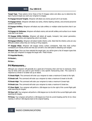 DCS [Fw 190 D-9]
132 RADIO COMMUNICATIONS
Target Type. These options mirror those of the F2 Engage orders and allow you to determine the
type of ground target you want your wingman to engage.
F1 Engage Ground Targets. Wingman will attack any enemy ground unit it can locate.
F2 Engage Armor. Wingman will attack any tanks, infantry fighting vehicles, and armored personnel
carriers it can locate.
F3 Engage Artillery. Wingman will attack any tube artillery or multiple rocket launchers that it can
locate.
F4 Engage Air Defenses. Wingman will attack enemy anti-aircraft artillery and surface to air missile
units that it can locate.
F5 Engage Utility Vehicles. Wingman will attack all supply, transport, fuel, power generation,
command and control, and engineering units it can locate.
F6 Engage Infantry. Wingman will attack hostile infantry units. Note that the infantry units are very
difficult to detect unless they are moving or firing weapons.
F7 Engage Ships. Wingman will engage enemy surface combatants. Note that most surface
combatants are heavily armed and that your aircraft is not well-suited to attacking such targets.
Weapon Type. Once you have selected the target type, you will be given a list of weapon types that
you want your wingman to engage the target with. These include:
F2 Unguided Bomb...
F4 Rocket...
F6 Gun...
F4 Maneuvers...
Although your wingman will generally do a good job of knowing when and how to maneuver, there
may be times when you want to give him/her a very specific maneuvering order. This could be in
response to a threat or to better set up an attack.
F1 Break Right. This command will order your wingman to make a maximum-G break to the right.
F2 Break Left. This command will order your wingman to make a maximum-G break to the left.
F3 Break High. This command will order your wingman to make a maximum-G break high.
F4 Break Low. This command will order your wingman to make a maximum-G break low.
F7 Clear Right. Your wingman will perform a 360-degree turn to the right of the current flight path
while searching for targets.
F8 Clear Left. Your wingman will perform a 360-degree turn to the left of the current flight path while
searching for targets.
F9 Pump. Your wingman will perform a 180-degree turn from its current heading and fly 10 nm. Once
reached, it will turn 180-degrees back to the original heading.
 