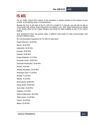 [Fw 190 D-9] DCS
EAGLE DYNAMICS 141
F5 ATC
The Air Traffic Control (ATC) system of this simulation is context sensitive to the location of your
aircraft: on the parking ramp or runway/airborne.
Because the FuG 16 AM radio of the Fw 190 D-9 is limited to 4 channels, you will only be able to
communicate with entities whose frequencies are loaded in your radio. Radio frequencies are loaded
in the mission editor by the mission designer and should be made available as part of the mission
briefing.
Each aerodrome's tower has several radios in different radio bands for radio communication with
aircraft of different types.
ATC communication frequencies for Fw 190 D-9 radio band:
Anapa-Vityazevo: 38.40 MHz
Batumi: 40.40 MHz
Gelendzhik: 39.40 MHz
Gudauta: 40.20 MHz
Kobuleti: 40.80 MHz
Kutaisi (Kopitnari): 41.0 MHz
Krasnodar Center: 38.60 MHz
Krasnodar-Pashkovsky: 39.80 MHz
Krymsk: 39.0 MHz
Maykop-Khanskaya: 39.20 MHz
Mineralnye Vody: 41.20 MHz
Mozdok: 41.60 MHz
Nalchik: 41.40 MHz
Novorossiysk: 38.80 MHz
Senaki-Kolkhi: 40.60 MHz
Sochi-Adler: 39.60 MHz
Soganlug: 42.0 MHz
Sukhumi-Babushara: 40.0 MHz
Tbilisi-Lochini: 41.80 MHz
Vaziani: 42.20 MHz
Beslan: 42.40 MHz
 