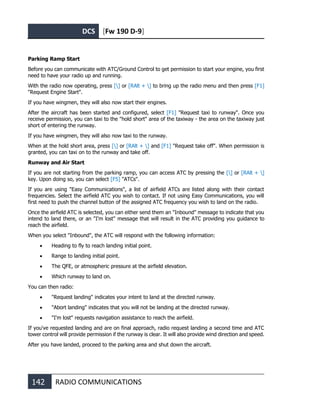 DCS [Fw 190 D-9]
142 RADIO COMMUNICATIONS
Parking Ramp Start
Before you can communicate with ATC/Ground Control to get permission to start your engine, you first
need to have your radio up and running.
With the radio now operating, press [] or [RAlt + ] to bring up the radio menu and then press [F1]
"Request Engine Start".
If you have wingmen, they will also now start their engines.
After the aircraft has been started and configured, select [F1] "Request taxi to runway". Once you
receive permission, you can taxi to the "hold short" area of the taxiway - the area on the taxiway just
short of entering the runway.
If you have wingmen, they will also now taxi to the runway.
When at the hold short area, press [] or [RAlt + ] and [F1] "Request take off". When permission is
granted, you can taxi on to the runway and take off.
Runway and Air Start
If you are not starting from the parking ramp, you can access ATC by pressing the [] or [RAlt + ]
key. Upon doing so, you can select [F5] "ATCs".
If you are using "Easy Communications", a list of airfield ATCs are listed along with their contact
frequencies. Select the airfield ATC you wish to contact. If not using Easy Communications, you will
first need to push the channel button of the assigned ATC frequency you wish to land on the radio.
Once the airfield ATC is selected, you can either send them an "Inbound" message to indicate that you
intend to land there, or an "I'm lost" message that will result in the ATC providing you guidance to
reach the airfield.
When you select "Inbound", the ATC will respond with the following information:
• Heading to fly to reach landing initial point.
• Range to landing initial point.
• The QFE, or atmospheric pressure at the airfield elevation.
• Which runway to land on.
You can then radio:
• "Request landing" indicates your intent to land at the directed runway.
• "Abort landing" indicates that you will not be landing at the directed runway.
• "I'm lost" requests navigation assistance to reach the airfield.
If you've requested landing and are on final approach, radio request landing a second time and ATC
tower control will provide permission if the runway is clear. It will also provide wind direction and speed.
After you have landed, proceed to the parking area and shut down the aircraft.
 