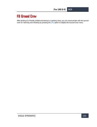 [Fw 190 D-9] DCS
EAGLE DYNAMICS 143
F8 Ground Crew
After landing at a friendly airfield and taxiing to a parking ramp, you can communicate with the ground
crew for rearming and refueling by pressing the [F8] option to display the Ground Crew menu.
 