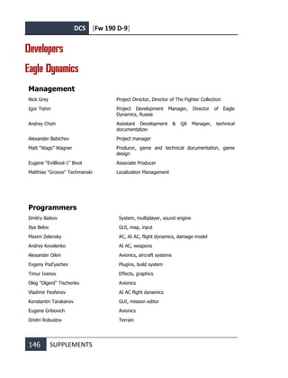DCS [Fw 190 D-9]
146 SUPPLEMENTS
Developers
Eagle Dynamics
Management
Nick Grey Project Director, Director of The Fighter Collection
Igor Tishin Project Development Manager, Director of Eagle
Dynamics, Russia
Andrey Chizh Assistant Development & QA Manager, technical
documentation
Alexander Babichev Project manager
Matt “Wags” Wagner Producer, game and technical documentation, game
design
Eugene "EvilBivol-1" Bivol Associate Producer
Matthias "Groove" Techmanski Localization Management
Programmers
Dmitry Baikov System, multiplayer, sound engine
Ilya Belov GUI, map, input
Maxim Zelensky AC, AI AC, flight dynamics, damage model
Andrey Kovalenko AI AC, weapons
Alexander Oikin Avionics, aircraft systems
Evgeny Pod’yachev Plugins, build system
Timur Ivanov Effects, graphics
Oleg "Olgerd" Tischenko Avionics
Vladimir Feofanov
Konstantin Tarakanov
AI AC flight dynamics
GUI, mission editor
Eugene Gribovich Avionics
Dmitri Robustov Terrain
 