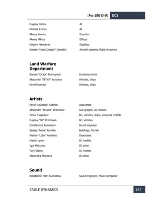 [Fw 190 D-9] DCS
EAGLE DYNAMICS 147
Eugeny Panov AI
Michael Ershov AI
Alexey Saenko Graphics
Alexey Militov Effects
Grigory Manukyan Graphics
Roman "Made Dragon" Deniskin Aircraft systems, flight dynamics
Land Warfare
Department
Roman "Dr.lex" Podvoyskiy Combined Arms
Alexander "SFINX" Kurbatov Vehicles, ships
Pavel Khamlov Vehicles, ships
Artists
Pavel "DGambo" Sidorov Lead artist
Alexander “Skylark” Drannikov GUI graphic, AC models
Timur Tsigankov AC, vehicles, ships, weapons models
Eugeny "GK" Khizhnyak AC, vehicles
Constantine Kuznetsov Sound engineer
Sergey "tama" Ashuiko Buildings, Terrain
Andrey "LISA" Reshetko Characters
Maxim Lysov AC models
Igor Piskunov 2D artist
Yury Starov AC models
Alexandra Alexeeva 2D artist
Sound
Konstantin "btd" Kuznetsov Sound Engineer, Music Composer
 