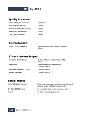 DCS [Fw 190 D-9]
148 SUPPLEMENTS
Quality Assurance
Valery "USSR_Rik" Khomenok Lead Tester
Ivan "Frogfoot" Makarov Testing
Alexander "BillyCrusher" Bilievsky Testing
Nikita "Nim" Opredelenkov Testing
Oleg "Dzen" Fedorenko Testing
Science Support
Dmitry “Yo-Yo” Moskalenko Mathematical models of dynamics, systems,
ballistics
IT and Customer Support
Konstantin "Const" Borovik System and network administrator, WEB,
forum
Andrey Filin System and network administrator,
Customer Support
Konstantin "MotorEAST" Kharin Customer support
Alena Yurykovskaya Customer support
Special Thanks
Norm "SiThSpAwN" Loewen For his passionate work on searching, purchasing and
preparing unique WWII archive documents
Jan "MACADEMIC" Kisling For creative translation of German documents
"IvanK" For sharing interesting documents
 