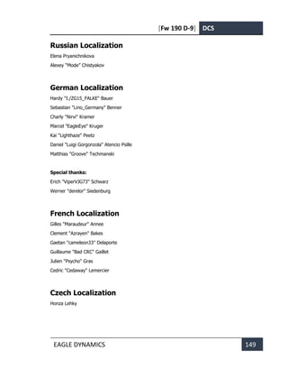 [Fw 190 D-9] DCS
EAGLE DYNAMICS 149
Russian Localization
Elena Pryanichnikova
Alexey “Mode” Chistyakov
German Localization
Hardy "I./ZG15_FALKE" Bauer
Sebastian "Lino_Germany" Benner
Charly "Nirvi" Kramer
Marcel "EagleEye" Kruger
Kai "Lighthaze" Peetz
Daniel "Luigi Gorgonzola" Atencio Psille
Matthias "Groove" Techmanski
Special thanks:
Erich "ViperVJG73" Schwarz
Werner "derelor" Siedenburg
French Localization
Gilles "Maraudeur" Annee
Clement "Azrayen" Bakes
Gaetan "cameleon33" Delaporte
Guillaume "Bad CRC" Gaillet
Julien "Psycho" Gras
Cedric "Cedaway" Lemercier
Czech Localization
Honza Lehky
 