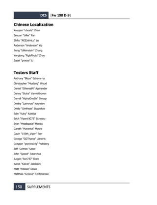 DCS [Fw 190 D-9]
150 SUPPLEMENTS
Chinese Localization
Xueqian "uboats" Zhao
Zeyuan "biller" Fan
Zhiliu "ACEJohnLu" Lu
Anderson "Anderson" Yip
Jiong "billeinstein" Zhang
Yonglong "RglsPhoto" Zhao
Zupei "groovy" Li
Testers Staff
Anthony "Blaze" Echavarria
Christopher "Mustang" Wood
Daniel "EtherealN" Agorander
Danny "Stuka" Vanvelthoven
Darrell "AlphaOneSix" Swoap
Dmitry "Laivynas" Koshelev
Dmity "Simfreak" Stupnikov
Edin "Kuky" Kulelija
Erich "ViperVJG73" Schwarz
Evan "Headspace" Hanau
Gareth "Maverick" Moore
Gavin "159th_Viper" Torr
George "GGTharos" Lianeris
Grayson "graywo1fg" Frohberg
Jeff "Grimes" Szorc
John "Speed" Tatarchuk
Jurgen "lion737" Dorn
Kairat "Kairat" Jaksbaev
Matt "mdosio" Dosio
Matthias "Groove" Techmanski
 