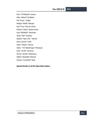 [Fw 190 D-9] DCS
EAGLE DYNAMICS 151
Norm "SiThSpAwN" Loewen
Peter "Weta43" McAllister
Phil "Druid_" Phillips
Philippe "Phil06" Affergan
Raul "Furia" Ortiz de Urbina
Roberto "Vibora" Seoane Penas
Scott "BIGNEWY" Newnham
Serge "eekz" Goretsky
Stephen "Nate--IRL--" Barrett
Steve "joyride" Tuttle
Vadim "Wadim" Ishchuk
Valery "=FV=BlackDragon" Manasyan
Victor "vic702" Kravchuk
Werner "derelor" Siedenburg
William "SkateZilla" Belmont
Zachary "Luckybob9" Sesar
Special thanks to all the Open Beta testers.
 