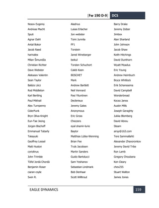 [Fw 190 D-9] DCS
EAGLE DYNAMICS 159
Nosov Evgeniy
Andreas Macht
Sputi
Agnar Dahl
Antal Bokor
Jacob Røed
harinalex
Milan Šimundža
Christian Richter
Dave Webster
Alekseev Valentin
Sean Taylor
Balázs Lécz
Rod Middleton
Karl Bertling
Paul Mikhail
Alex Turnpenny
CiderPunk
Bryn Oliva-Knight
Eun-Tae Jeong
Jürgen Bischoff
Emmanuel Tabarly
Takayuki
Geoffrey Lessel
Matt Huston
coriolinus
John Trimble
Tòfol Jordà Chordà
Benjamin Roser
ciaran coyle
Sven R.
Aladrius
Lukas Erlacher
Jon webster
Tomi Junnila
FF1
Torstein
Jared Winebarger
beikul
Torsten Schuchort
Caleb Keen
BOSCHET
Mark
Andrew Bartlett
Neil Vennard
Pasi Yliuntinen
Declerieux
Jeremy Gates
Anonymous
Eric Gross
Chezzers
eyal shamir-lurie
Baytor
Matthias Lütke-Wenning
Brian Fee
Truls Jacobsen
Martin Sanders
Guido Bartolucci
Sam Yeshanov
Sebastian Lindmark
Bob Denhaar
Scott Willtrout
Barry Drake
Jeremy Zeiber
Jimbox
Alan Sharland
John Johnson
Jacob Shaw
Keith Hitchings
David Dunthorn
Wyatt Moadus
Eric Young
Andrew Heimbuch
Bryce Whitlock
Erik Schanssema
David Campbell
Wonderbread
Kocso Janos
Austin Mills
Joseph Geraghty
Jukka Blomberg
David Abreu
Steam
airyy@163.com
Tere Sammallahti
Alexander Zhavoronkov
Jeremy David Tribe
Ron Lamb
Gregory Choubana
Ken Cleary
chev255
Stuart Walton
James Jones
 