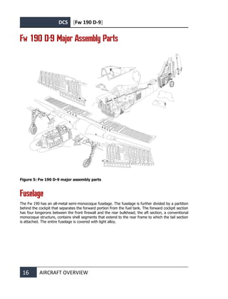 DCS [Fw 190 D-9]
16 AIRCRAFT OVERVIEW
Fw 190 D-9 Major Assembly Parts
Figure 5: Fw 190 D-9 major assembly parts
Fuselage
The Fw 190 has an all-metal semi-monocoque fuselage. The fuselage is further divided by a partition
behind the cockpit that separates the forward portion from the fuel tank. The forward cockpit section
has four longerons between the front firewall and the rear bulkhead; the aft section, a conventional
monocoque structure, contains shell segments that extend to the rear frame to which the tail section
is attached. The entire fuselage is covered with light alloy.
 