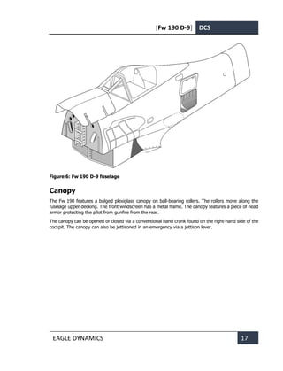 [Fw 190 D-9] DCS
EAGLE DYNAMICS 17
Figure 6: Fw 190 D-9 fuselage
Canopy
The Fw 190 features a bulged plexiglass canopy on ball-bearing rollers. The rollers move along the
fuselage upper decking. The front windscreen has a metal frame. The canopy features a piece of head
armor protecting the pilot from gunfire from the rear.
The canopy can be opened or closed via a conventional hand crank found on the right-hand side of the
cockpit. The canopy can also be jettisoned in an emergency via a jettison lever.
 