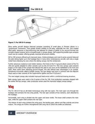 DCS [Fw 190 D-9]
18 AIRCRAFT OVERVIEW
Figure 7: Fw 190 D-9 canopy
Many earlier aircraft designs featured canopies consisting of small glass or Perspex planes in a
“greenhouse” framework. That greatly limited visibility to all sides, especially the rear, and created
blind spots. Advances in thermoforming that allowed for sheets of plastic to be vacuum-formed into
complex shapes however led to a breakthrough in canopy design. Self-supporting bubble-type canopies
could now be created, offering greatly improved all-around visibility.
All Fw 190 versions offered such improved views. Initial prototypes and most A-series variants featured
the pilot sitting higher up in the fuselage than in many other contemporary aircraft, with only a single
metal frame blocking his view where the sliding canopy met the windscreen.
Further advances created an even better solution, first tried on the F-2 ground attack variant of the Fw
190 and quickly adapted to other variants such as the A-8 and F-8. This new canopy used outward
bulges on the sides of the cockpit that allowed the pilot to see more of the battlefield to the front and
sides. Most useful when attacking ground targets, this also offered clear advantages in air combat.
Sometimes incorrectly called a bubble canopy, the new design had more in common with the Malcolm
Hood used on later variants of the Supermarine Spitfire and the P-51B and C.
The new bulged canopy also included improved head armor within a reinforced bracing structure.
Both canopy types were used in the D-series of the Fw 190. First production examples shipped with
the earlier flat-top canopy. Later production series used the improved bulged canopy design.
Wing
The Fw 190 D-9 has an all-metal monocoque wing with two spars. The main spar runs through the
fuselage and connects the two wing panels. The rear spar consists of two sections, each attached to
the fuselage.
Horizontally, each wing is divided into the upper and lower shells. The lower shell contains the main
spar, while the upper shell contains the rear spar.
The interior of each wing contains the wing guns, the landing gear, aileron and flap controls and drive
motors. The wings are further strengthened with wing ribs to which the shells are attached.
 