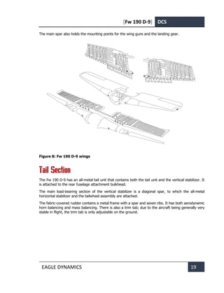[Fw 190 D-9] DCS
EAGLE DYNAMICS 19
The main spar also holds the mounting points for the wing guns and the landing gear.
Figure 8: Fw 190 D-9 wings
Tail Section
The Fw 190 D-9 has an all-metal tail unit that contains both the tail unit and the vertical stabilizer. It
is attached to the rear fuselage attachment bulkhead.
The main load-bearing section of the vertical stabilizer is a diagonal spar, to which the all-metal
horizontal stabilizer and the tailwheel assembly are attached.
The fabric-covered rudder contains a metal frame with a spar and seven ribs. It has both aerodynamic
horn balancing and mass balancing. There is also a trim tab; due to the aircraft being generally very
stable in flight, the trim tab is only adjustable on the ground.
 