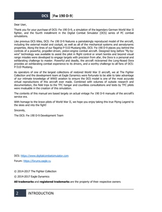 DCS [Fw 190 D-9]
2 INTRODUCTION
Dear User,
Thank you for your purchase of DCS: Fw 190 D-9, a simulation of the legendary German World War II
fighter, and the fourth installment in the Digital Combat Simulator (DCS) series of PC combat
simulations.
Like previous DCS titles, DCS: Fw 190 D-9 features a painstakingly reproduced model of the aircraft,
including the external model and cockpit, as well as all of the mechanical systems and aerodynamic
properties. Along the lines of our flagship P-51D Mustang title, DCS: Fw 190 D-9 places you behind the
controls of a powerful, propeller-driven, piston-engine combat aircraft. Designed long before “fly-by-
wire” technology was available to assist the pilot in flight control or smart bombs and beyond visual
range missiles were developed to engage targets with precision from afar, the Dora is a personal and
exhilarating challenge to master. Powerful and deadly, the aircraft nicknamed the Long-Nosed Dora
provides an exhilarating combat experience to its drivers, and a worthy challenge to all fans of DCS:
P-51D Mustang.
As operators of one of the largest collections of restored World War II aircraft, we at The Fighter
Collection and the development team at Eagle Dynamics were fortunate to be able to take advantage
of our intimate knowledge of WWII aviation to ensure the DCS model is one of the most accurate
virtual reproductions of this aircraft ever made. Combined with volumes of outside research and
documentation, the field trips to the TFC hangar and countless consultations and tests by TFC pilots
were invaluable in the creation of this simulation.
The contents of this manual are based largely on actual vintage Fw 190 D-9 manuals of the aircraft’s
service era.
With homage to the brave pilots of World War II, we hope you enjoy taking this true Flying Legend to
the skies and into the fight!
Sincerely,
The DCS: Fw 190 D-9 Development Team
DCS: https://www.digitalcombatsimulator.com
Forum: https://forums.eagle.ru
© 2014-2017 The Fighter Collection
© 2014-2017 Eagle Dynamics
All trademarks and registered trademarks are the property of their respective owners
 