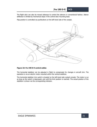 [Fw 190 D-9] DCS
EAGLE DYNAMICS 21
The flight stick can also be moved sideways to control the ailerons in conventional fashion. Aileron
deflection is limited by mechanical stops in the control stick mounting base.
Flap position is controlled via pushbuttons on the left-hand side of the cockpit.
Figure 10: Fw 190 D-9 control cables
The horizontal stabilizer can be adjusted in flight to compensate for changes in aircraft trim. The
operation is via an electric motor mounted within the vertical stabilizer.
The horizontal stabilizer trim switch is located on the left-hand side cockpit console. The motor is run
as long as the switch is depressed, and until the limit position is reached. The actual position of the
stabilizer is shown via the corresponding indicator.
 
