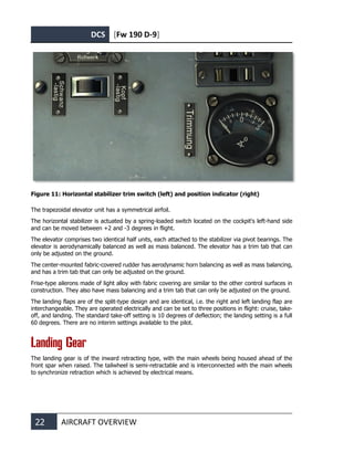DCS [Fw 190 D-9]
22 AIRCRAFT OVERVIEW
Figure 11: Horizontal stabilizer trim switch (left) and position indicator (right)
The trapezoidal elevator unit has a symmetrical airfoil.
The horizontal stabilizer is actuated by a spring-loaded switch located on the cockpit's left-hand side
and can be moved between +2 and -3 degrees in flight.
The elevator comprises two identical half units, each attached to the stabilizer via pivot bearings. The
elevator is aerodynamically balanced as well as mass balanced. The elevator has a trim tab that can
only be adjusted on the ground.
The center-mounted fabric-covered rudder has aerodynamic horn balancing as well as mass balancing,
and has a trim tab that can only be adjusted on the ground.
Frise-type ailerons made of light alloy with fabric covering are similar to the other control surfaces in
construction. They also have mass balancing and a trim tab that can only be adjusted on the ground.
The landing flaps are of the split-type design and are identical, i.e. the right and left landing flap are
interchangeable. They are operated electrically and can be set to three positions in flight: cruise, take-
off, and landing. The standard take-off setting is 10 degrees of deflection; the landing setting is a full
60 degrees. There are no interim settings available to the pilot.
Landing Gear
The landing gear is of the inward retracting type, with the main wheels being housed ahead of the
front spar when raised. The tailwheel is semi-retractable and is interconnected with the main wheels
to synchronize retraction which is achieved by electrical means.
 
