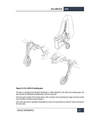 [Fw 190 D-9] DCS
EAGLE DYNAMICS 23
Figure 12: Fw 190 D-9 landing gear
The gear is extended and retracted electrically. A cable attached to the right main landing gear unit
also retracts the tailwheel simultaneously with the main gear.
The main gear consists of two shock struts, with a scissors unit connecting the upper and lower shock
strut members to absorb torque stresses.
Each main gear strut is operated individually by a drive unit powered by an electric motor mounted on
the main spar.
 