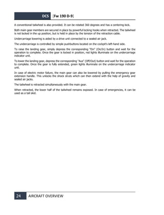 DCS [Fw 190 D-9]
24 AIRCRAFT OVERVIEW
A conventional tailwheel is also provided. It can be rotated 360 degrees and has a centering lock.
Both main gear members are secured in place by powerful locking hooks when retracted. The tailwheel
is not locked in the up position, but is held in place by the tension of the retraction cable.
Undercarriage lowering is aided by a drive unit connected to a sealed air jack.
The undercarriage is controlled by simple pushbuttons located on the cockpit's left-hand side.
To raise the landing gear, simply depress the corresponding "Ein" (On/In) button and wait for the
operation to complete. Once the gear is locked in position, red lights illuminate on the undercarriage
indicator unit.
To lower the landing gear, depress the corresponding "Aus" (Off/Out) button and wait for the operation
to complete. Once the gear is fully extended, green lights illuminate on the undercarriage indicator
unit.
In case of electric motor failure, the main gear can also be lowered by pulling the emergency gear
extension handle. This unlocks the shock struts which can then extend with the help of gravity and
sealed air jacks.
The tailwheel is retracted simultaneously with the main gear.
When retracted, the lower half of the tailwheel remains exposed. In case of emergencies, it can be
used as a tail skid.
 