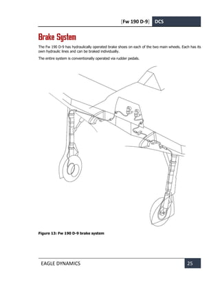 [Fw 190 D-9] DCS
EAGLE DYNAMICS 25
Brake System
The Fw 190 D-9 has hydraulically operated brake shoes on each of the two main wheels. Each has its
own hydraulic lines and can be braked individually.
The entire system is conventionally operated via rudder pedals.
Figure 13: Fw 190 D-9 brake system
 