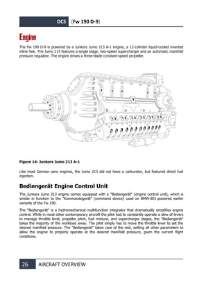 DCS [Fw 190 D-9]
26 AIRCRAFT OVERVIEW
Engine
The Fw 190 D-9 is powered by a Junkers Jumo 213 A-1 engine, a 12-cylinder liquid-cooled inverted
inline Vee. The Jumo 213 features a single stage, two-speed supercharger and an automatic manifold
pressure regulator. The engine drives a three-blade constant-speed propeller.
Figure 14: Junkers Jumo 213 A-1
Like most German aero engines, the Jumo 213 did not have a carburetor, but featured direct fuel
injection.
Bediengerät Engine Control Unit
The Junkers Jumo 213 engine comes equipped with a "Bediengerät" (engine control unit), which is
similar in function to the "Kommandogerät" (command device) used on BMW-801-powered earlier
variants of the Fw 190.
The "Bediengerät" is a hydromechanical multifunction integrator that dramatically simplifies engine
control. While in most other contemporary aircraft the pilot had to constantly operate a slew of levers
to manage throttle level, propeller pitch, fuel mixture, and supercharger stages, the "Bediengerät"
takes the majority of the workload away. The pilot simply has to move the throttle lever to set the
desired manifold pressure. The "Bediengerät" takes care of the rest, setting all other parameters to
allow the engine to properly operate at the desired manifold pressure, given the current flight
conditions.
 