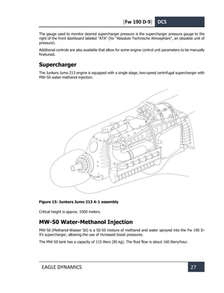 [Fw 190 D-9] DCS
EAGLE DYNAMICS 27
The gauge used to monitor desired supercharger pressure is the supercharger pressure gauge to the
right of the front dashboard labeled "ATA" (for "Absolute Technische Atmosphäre", an obsolete unit of
pressure).
Additional controls are also available that allow for some engine control unit parameters to be manually
finetuned.
Supercharger
The Junkers Jumo 213 engine is equipped with a single stage, two-speed centrifugal supercharger with
MW-50 water-methanol injection.
Figure 15: Junkers Jumo 213 A-1 assembly
Critical height is approx. 5500 meters.
MW-50 Water-Methanol Injection
MW-50 (Methanol-Wasser 50) is a 50-50 mixture of methanol and water sprayed into the Fw 190 D-
9’s supercharger, allowing the use of increased boost pressures.
The MW-50 tank has a capacity of 115 liters (85 kg). The fluid flow is about 160 liters/hour.
 
