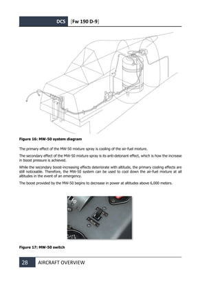 DCS [Fw 190 D-9]
28 AIRCRAFT OVERVIEW
Figure 16: MW-50 system diagram
The primary effect of the MW-50 mixture spray is cooling of the air-fuel mixture.
The secondary effect of the MW-50 mixture spray is its anti-detonant effect, which is how the increase
in boost pressure is achieved.
While the secondary boost-increasing effects deteriorate with altitude, the primary cooling effects are
still noticeable. Therefore, the MW-50 system can be used to cool down the air-fuel mixture at all
altitudes in the event of an emergency.
The boost provided by the MW-50 begins to decrease in power at altitudes above 6,000 meters.
Figure 17: MW-50 switch
 