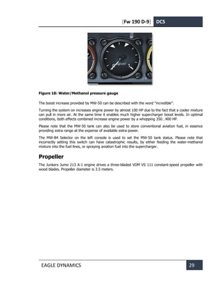 [Fw 190 D-9] DCS
EAGLE DYNAMICS 29
Figure 18: Water/Methanol pressure gauge
The boost increase provided by MW-50 can be described with the word “incredible”.
Turning the system on increases engine power by almost 100 HP due to the fact that a cooler mixture
can pull in more air. At the same time it enables much higher supercharger boost levels. In optimal
conditions, both effects combined increase engine power by a whopping 350…400 HP.
Please note that the MW-50 tank can also be used to store conventional aviation fuel, in essence
providing extra range at the expense of available extra power.
The MW-B4 Selector on the left console is used to set the MW-50 tank status. Please note that
incorrectly setting this switch can have catastrophic results, by either feeding the water-methanol
mixture into the fuel lines, or spraying aviation fuel into the supercharger.
Propeller
The Junkers Jumo 213 A-1 engine drives a three-bladed VDM VS 111 constant-speed propeller with
wood blades. Propeller diameter is 3.5 meters.
 