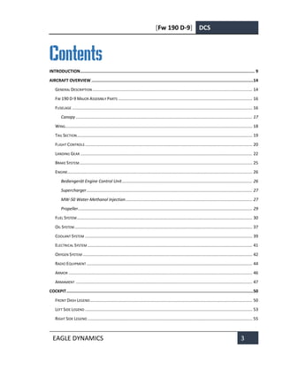 [Fw 190 D-9] DCS
EAGLE DYNAMICS 3
Contents
INTRODUCTION........................................................................................................................................... 9
AIRCRAFT OVERVIEW .................................................................................................................................14
GENERAL DESCRIPTION....................................................................................................................................... 14
FW 190 D-9 MAJOR ASSEMBLY PARTS ................................................................................................................. 16
FUSELAGE ........................................................................................................................................................ 16
Canopy ..................................................................................................................................................... 17
WING.............................................................................................................................................................. 18
TAIL SECTION.................................................................................................................................................... 19
FLIGHT CONTROLS ............................................................................................................................................. 20
LANDING GEAR ................................................................................................................................................. 22
BRAKE SYSTEM.................................................................................................................................................. 25
ENGINE............................................................................................................................................................ 26
Bediengerät Engine Control Unit.............................................................................................................. 26
Supercharger............................................................................................................................................ 27
MW-50 Water-Methanol Injection........................................................................................................... 27
Propeller................................................................................................................................................... 29
FUEL SYSTEM.................................................................................................................................................... 30
OIL SYSTEM...................................................................................................................................................... 37
COOLANT SYSTEM ............................................................................................................................................. 39
ELECTRICAL SYSTEM ........................................................................................................................................... 41
OXYGEN SYSTEM ............................................................................................................................................... 42
RADIO EQUIPMENT ............................................................................................................................................ 44
ARMOR ........................................................................................................................................................... 46
ARMAMENT ..................................................................................................................................................... 47
COCKPIT.....................................................................................................................................................50
FRONT DASH LEGEND......................................................................................................................................... 50
LEFT SIDE LEGEND ............................................................................................................................................. 53
RIGHT SIDE LEGEND ........................................................................................................................................... 55
 