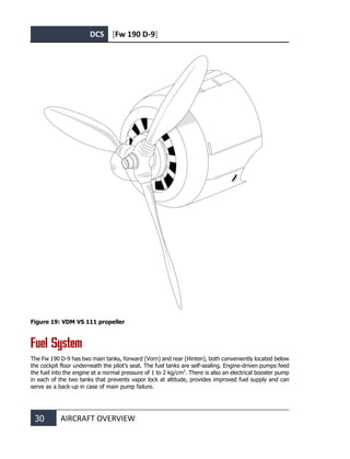 DCS [Fw 190 D-9]
30 AIRCRAFT OVERVIEW
Figure 19: VDM VS 111 propeller
Fuel System
The Fw 190 D-9 has two main tanks, forward (Vorn) and rear (Hinten), both conveniently located below
the cockpit floor underneath the pilot’s seat. The fuel tanks are self-sealing. Engine-driven pumps feed
the fuel into the engine at a normal pressure of 1 to 2 kg/cm2
. There is also an electrical booster pump
in each of the two tanks that prevents vapor lock at altitude, provides improved fuel supply and can
serve as a back-up in case of main pump failure.
 