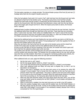 [Fw 190 D-9] DCS
EAGLE DYNAMICS 33
The fuel system operates on a simple principle. The internal feeder pumps of the front [6] and rear [7]
fuselage tanks feed into the engine's booster pump [13].
When the fuel selector (fuel cock) [11] is set to "Auf", both fuel lines from the forward and rear tanks
are allowed to feed fuel to the booster pump. The booster pump draws more fuel than actually
needed from both tanks and the surplus is routed back into the forward tank, thereby closing the
valve for the forward tank. With this mechanism fuel effectively is drawn only from the rear tank as
long as the engine gets enough fuel from it. When the engine pump starts to starve, the forward
tank is "opened".
Additional tanks (auxiliary fuselage tank [4] and drop tank [5]) feed into the rear fuel tank. Fuel from
the additional tanks flows through two feed lines to the rear tank. These feed lines are connected
with a T-joint to the rear tank. Check valves are installed before the T-joint in each of the two lines
that prevent the flow of fuel from one auxiliary tank to the other; or, when one of these two tanks
isn't fitted, prevents loss of fuel through the unconnected feed line.
Note that the additional tanks won't start feeding the rear tank until the rear tank is at 240 from its
292 liters because of a fuel transfer limit switch ("Umpumpbegrenzer") [10] that regulates the flow of
fuel from the auxiliary tanks to the rear tank.
When the rear tank is full, fuel is fed from the rear tank to the booster pump and the closed fuel
transfer limit switch does not allow fuel from the additional tanks into the rear tank.
As soon as only 240 liters of fuel are remaining in the rear tank, the transfer limit switch opens and
fuel is fed from the selected auxiliary tank to the rear tank.
The auxiliary tank will then continue feeding the rear tank and fuel will be drawn from the rear tank
until the auxiliary tank becomes empty. The feeding from the auxiliary tanks to the rear tank will only
stop when they are fully emptied. Since there is no gauge for monitoring auxiliary tank contents, the
pilot can only notice them being empty when the rear tank fuel level falls below 240 liters.
When additional tanks are used, apply the following procedure:
• Set the fuel cock to „Auf“ (open).
• Set the fuel gauge selector switch to „Hinten“ (rear tank).
• Turn on the rear fuel tank pump by pressing the white E13 („Hinten“) circuit breaker
• When both additional tanks are fitted, the drop tank is emptied first, so that it can be
discarded in an emergency.
• When a drop tank is equipped, turn the drop tank pump on by pressing the white E85
(„Sonder“) circuit breaker. Fuel is forced from the drop tank to the rear fuel tank by air
pressure drawn from the supercharger. This action is aided by the fuel pump which begins
to run as soon as the circuit breaker is pressed. When the supercharger pressure is less than
that of the surrounding air, the fuel pump alone feeds the fuel to the rear tank.
• When the drop tank becomes empty (rear tank gauge shows less than 240 l), turn off the
drop tank feeder pump by pressing the red E85 („Sonder“) circuit breaker and jettison the
depleted drop tank.
• When no drop tank is installed, the drop tank fuel pump can be left in the OFF position.
• When the auxiliary fuselage tank is used with B4 aviation fuel, the MW-50/B4 Selector on
left side controls must be set to B4. Turning on the auxiliary tank fuel pump by pressing the
white E96 („MW-Anlage“) circuit breaker is not necessarily needed, because fuel is fed by
compressed air from the supercharger.
 