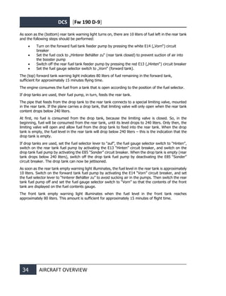 DCS [Fw 190 D-9]
34 AIRCRAFT OVERVIEW
As soon as the (bottom) rear tank warning light turns on, there are 10 liters of fuel left in the rear tank
and the following steps should be performed:
• Turn on the forward fuel tank feeder pump by pressing the white E14 („Vorn“) circuit
breaker
• Set the fuel cock to „Hinterer Behälter zu“ (rear tank closed) to prevent suction of air into
the booster pump
• Switch off the rear fuel tank feeder pump by pressing the red E13 („Hinten“) circuit breaker
• Set the fuel gauge selector switch to „Vorn“ (forward tank).
The (top) forward tank warning light indicates 80 liters of fuel remaining in the forward tank,
sufficient for approximately 15 minutes flying time.
The engine consumes the fuel from a tank that is open according to the position of the fuel selector.
If drop tanks are used, their fuel pump, in turn, feeds the rear tank.
The pipe that feeds from the drop tank to the rear tank connects to a special limiting valve, mounted
in the rear tank. If the plane carries a drop tank, that limiting valve will only open when the rear tank
content drops below 240 liters.
At first, no fuel is consumed from the drop tank, because the limiting valve is closed. So, in the
beginning, fuel will be consumed from the rear tank, until its level drops to 240 liters. Only then, the
limiting valve will open and allow fuel from the drop tank to feed into the rear tank. When the drop
tank is empty, the fuel level in the rear tank will drop below 240 liters – this is the indication that the
drop tank is empty.
If drop tanks are used, set the fuel selector lever to “auf”, the fuel gauge selector switch to “Hinten”,
switch on the rear tank fuel pump by activating the E13 “Hinten” circuit breaker, and switch on the
drop tank fuel pump by activating the E85 “Sonder” circuit breaker. When the drop tank is empty (rear
tank drops below 240 liters), switch off the drop tank fuel pump by deactivating the E85 “Sonder”
circuit breaker. The drop tank can now be jettisoned.
As soon as the rear tank empty warning light illuminates, the fuel level in the rear tank is approximately
10 liters. Switch on the forward tank fuel pump by activating the E14 “Vorn” circuit breaker, and set
the fuel selector lever to “hinterer Behälter zu” to avoid sucking air in the pumps. Then switch the rear
tank fuel pump off and set the fuel gauge selector switch to “Vorn” so that the contents of the front
tank are displayed on the fuel contents gauge.
The front tank empty warning light illuminates when the fuel level in the front tank reaches
approximately 80 liters. This amount is sufficient for approximately 15 minutes of flight time.
 