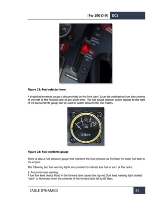 [Fw 190 D-9] DCS
EAGLE DYNAMICS 35
Figure 22: Fuel selector lever
A single fuel contents gauge is also provided on the front dash. It can be switched to show the contents
of the rear or the forward tank at any given time. The fuel gauge selector switch located to the right
of the fuel contents gauge can be used to switch between the two modes.
Figure 23: Fuel contents gauge
There is also a fuel pressure gauge that monitors the fuel pressure as fed from the main fuel tank to
the engine.
The following two fuel warning lights are provided to indicate low fuel in each of the tanks:
1. Return-to-base warning.
A fuel low level device fitted in the forward tank causes the top red (fuel low) warning light labeled
"vorn" to illuminate when the contents of the forward tank fall to 80 liters.
 