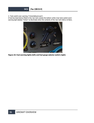 DCS [Fw 190 D-9]
36 AIRCRAFT OVERVIEW
2. Tank switch-over warning ("Umschaltwarnung").
A fuel low level device fitted in the rear tank causes the bottom white (rear tank switch-over)
warning light labeled "hinten" to illuminate when the contents of the rear tank fall to 10 liters.
Figure 24: Fuel warning lights (left) and fuel gauge selector switch (right)
 